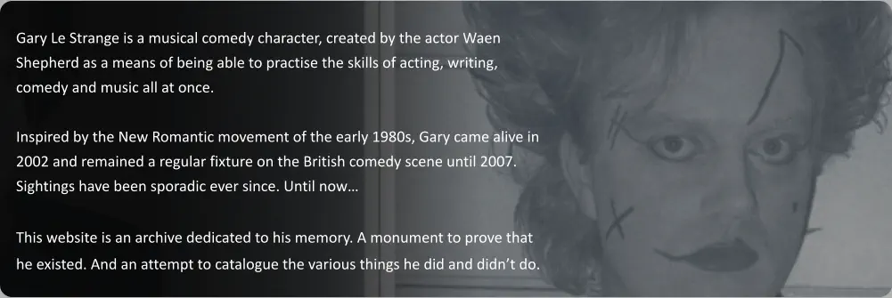 Gary Le Strange is a musical comedy character, created by the actor Waen Shepherd as a means of being able to practise the skills of acting, writing, comedy and music all at once.   Inspired by the New Romantic movement of the early 1980s, Gary came alive in 2002 and remained a regular fixture on the British comedy scene until 2007. Sightings have been sporadic ever since. Until now…  This website is an archive dedicated to his memory. A monument to prove that he existed. And an attempt to catalogue the various things he did and didn’t do.
