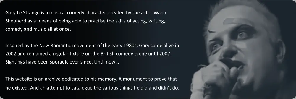 Gary Le Strange is a musical comedy character, created by the actor Waen Shepherd as a means of being able to practise the skills of acting, writing, comedy and music all at once.   Inspired by the New Romantic movement of the early 1980s, Gary came alive in 2002 and remained a regular fixture on the British comedy scene until 2007. Sightings have been sporadic ever since. Until now…  This website is an archive dedicated to his memory. A monument to prove that he existed. And an attempt to catalogue the various things he did and didn’t do.